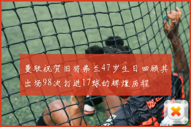 曼联祝贺旧将弗兰47岁生日回顾其出场98次打进17球的辉煌历程